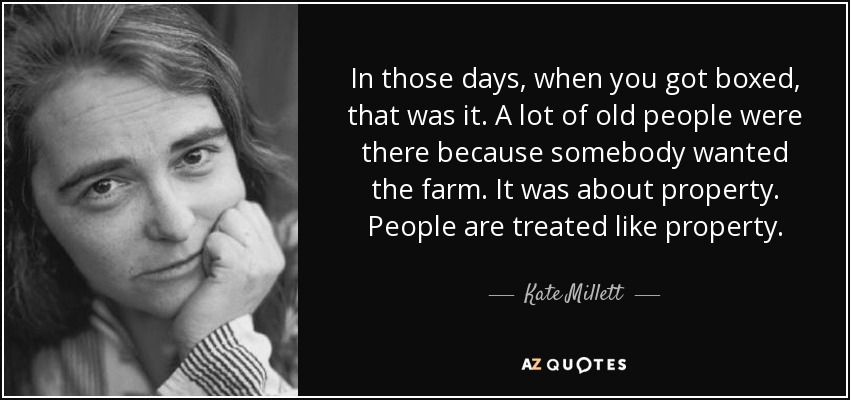 In those days, when you got boxed, that was it. A lot of old people were there because somebody wanted the farm. It was about property. People are treated like property. - Kate Millett