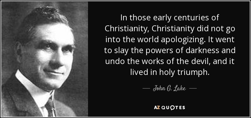 In those early centuries of Christianity, Christianity did not go into the world apologizing. It went to slay the powers of darkness and undo the works of the devil, and it lived in holy triumph. - John G. Lake