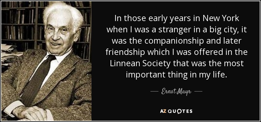 In those early years in New York when I was a stranger in a big city, it was the companionship and later friendship which I was offered in the Linnean Society that was the most important thing in my life. - Ernst Mayr