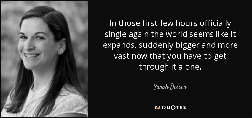 In those first few hours officially single again the world seems like it expands, suddenly bigger and more vast now that you have to get through it alone. - Sarah Dessen