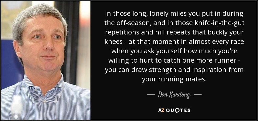 In those long, lonely miles you put in during the off-season, and in those knife-in-the-gut repetitions and hill repeats that buckly your knees - at that moment in almost every race when you ask yourself how much you're willing to hurt to catch one more runner - you can draw strength and inspiration from your running mates. - Don Kardong