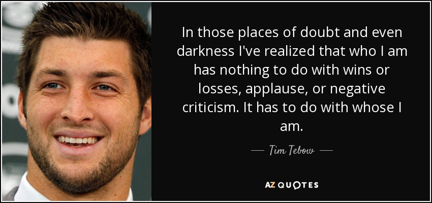 In those places of doubt and even darkness I've realized that who I am has nothing to do with wins or losses, applause, or negative criticism. It has to do with whose I am. - Tim Tebow