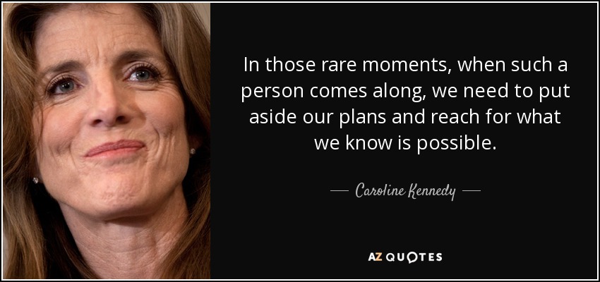 In those rare moments, when such a person comes along, we need to put aside our plans and reach for what we know is possible. - Caroline Kennedy