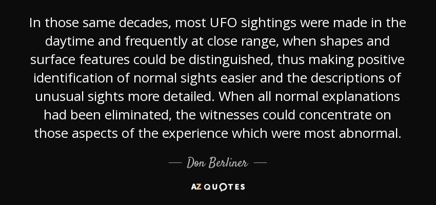 In those same decades, most UFO sightings were made in the daytime and frequently at close range, when shapes and surface features could be distinguished, thus making positive identification of normal sights easier and the descriptions of unusual sights more detailed. When all normal explanations had been eliminated, the witnesses could concentrate on those aspects of the experience which were most abnormal. - Don Berliner
