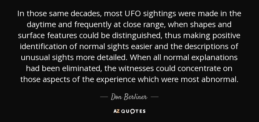 In those same decades, most UFO sightings were made in the daytime and frequently at close range, when shapes and surface features could be distinguished, thus making positive identification of normal sights easier and the descriptions of unusual sights more detailed. When all normal explanations had been eliminated, the witnesses could concentrate on those aspects of the experience which were most abnormal. - Don Berliner