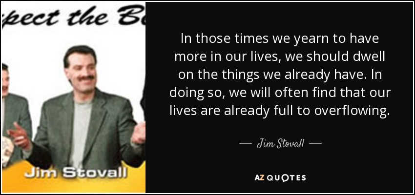 In those times we yearn to have more in our lives, we should dwell on the things we already have. In doing so, we will often find that our lives are already full to overflowing. - Jim Stovall