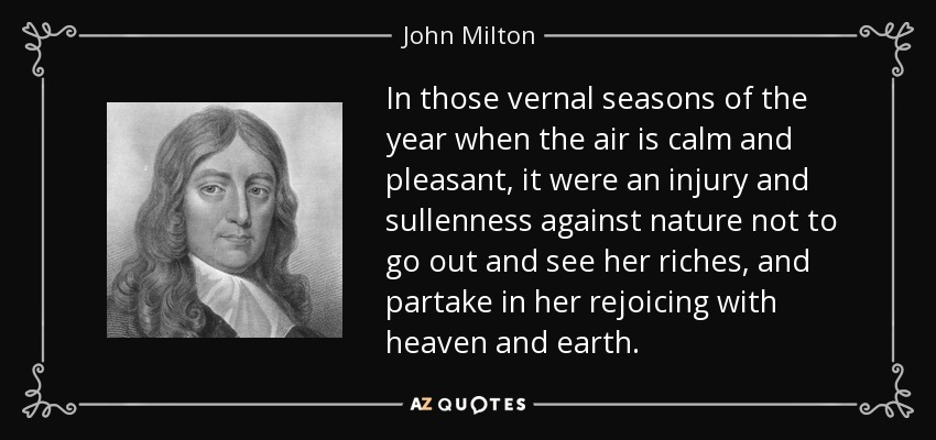 In those vernal seasons of the year when the air is calm and pleasant, it were an injury and sullenness against nature not to go out and see her riches, and partake in her rejoicing with heaven and earth. - John Milton