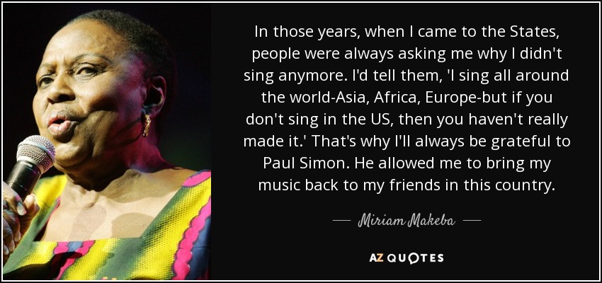 In those years, when I came to the States, people were always asking me why I didn't sing anymore. I'd tell them, 'I sing all around the world-Asia, Africa, Europe-but if you don't sing in the US, then you haven't really made it.' That's why I'll always be grateful to Paul Simon. He allowed me to bring my music back to my friends in this country. - Miriam Makeba