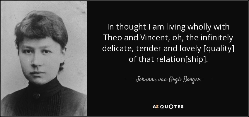 In thought I am living wholly with Theo and Vincent, oh, the infinitely delicate, tender and lovely [quality] of that relation[ship]. - Johanna van Gogh-Bonger