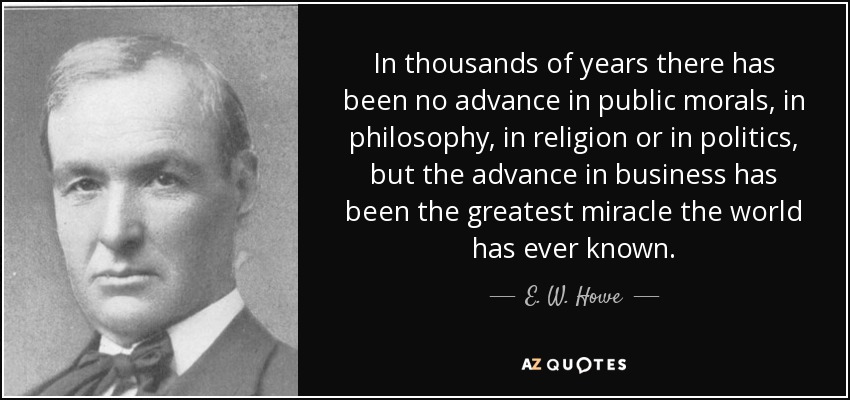 In thousands of years there has been no advance in public morals, in philosophy, in religion or in politics, but the advance in business has been the greatest miracle the world has ever known. - E. W. Howe