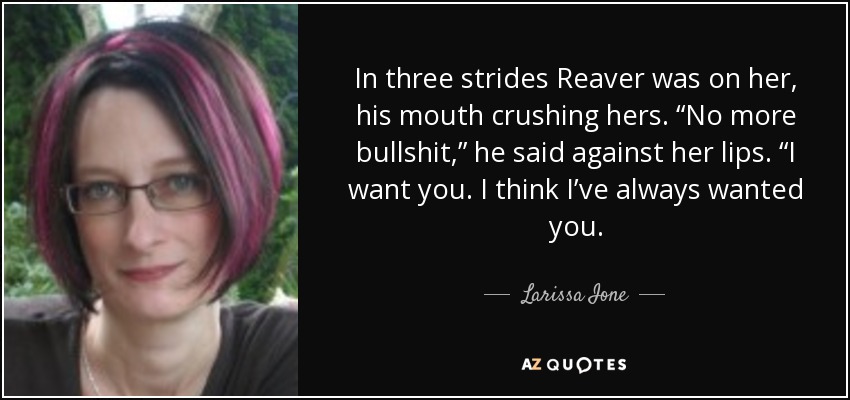 In three strides Reaver was on her, his mouth crushing hers. “No more bullshit,” he said against her lips. “I want you. I think I’ve always wanted you. - Larissa Ione
