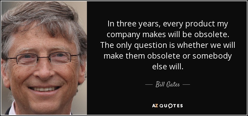 In three years, every product my company makes will be obsolete. The only question is whether we will make them obsolete or somebody else will. - Bill Gates