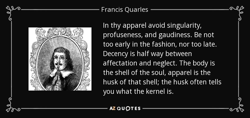 In thy apparel avoid singularity, profuseness, and gaudiness. Be not too early in the fashion, nor too late. Decency is half way between affectation and neglect. The body is the shell of the soul, apparel is the husk of that shell; the husk often tells you what the kernel is. - Francis Quarles