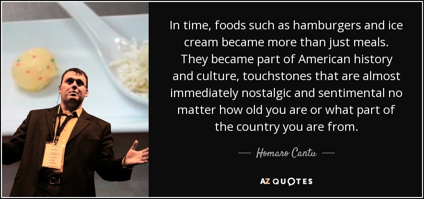 In time, foods such as hamburgers and ice cream became more than just meals. They became part of American history and culture, touchstones that are almost immediately nostalgic and sentimental no matter how old you are or what part of the country you are from. - Homaro Cantu