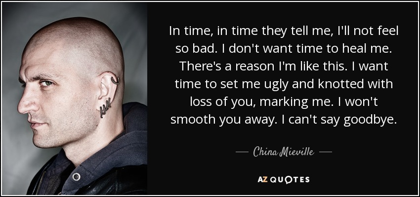 In time, in time they tell me, I'll not feel so bad. I don't want time to heal me. There's a reason I'm like this. I want time to set me ugly and knotted with loss of you, marking me. I won't smooth you away. I can't say goodbye. - China Mieville