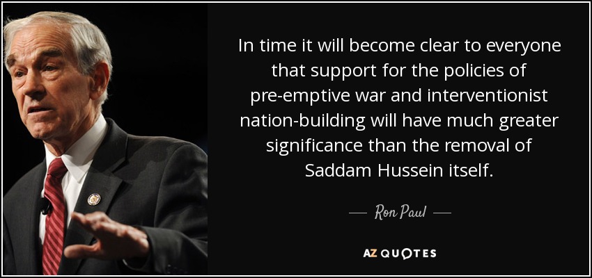 In time it will become clear to everyone that support for the policies of pre-emptive war and interventionist nation-building will have much greater significance than the removal of Saddam Hussein itself. - Ron Paul