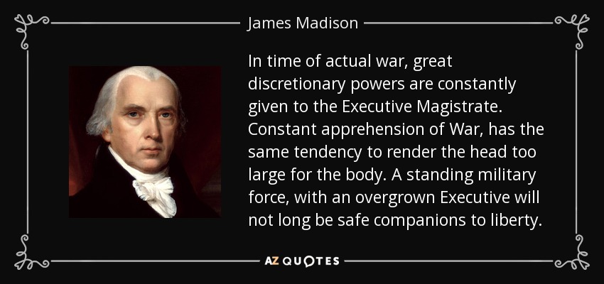 In time of actual war, great discretionary powers are constantly given to the Executive Magistrate. Constant apprehension of War, has the same tendency to render the head too large for the body. A standing military force, with an overgrown Executive will not long be safe companions to liberty. - James Madison