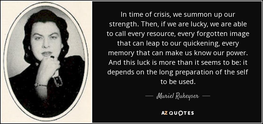 In time of crisis, we summon up our strength. Then, if we are lucky, we are able to call every resource, every forgotten image that can leap to our quickening, every memory that can make us know our power. And this luck is more than it seems to be: it depends on the long preparation of the self to be used. - Muriel Rukeyser