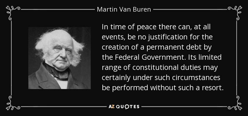 In time of peace there can, at all events, be no justification for the creation of a permanent debt by the Federal Government. Its limited range of constitutional duties may certainly under such circumstances be performed without such a resort. - Martin Van Buren
