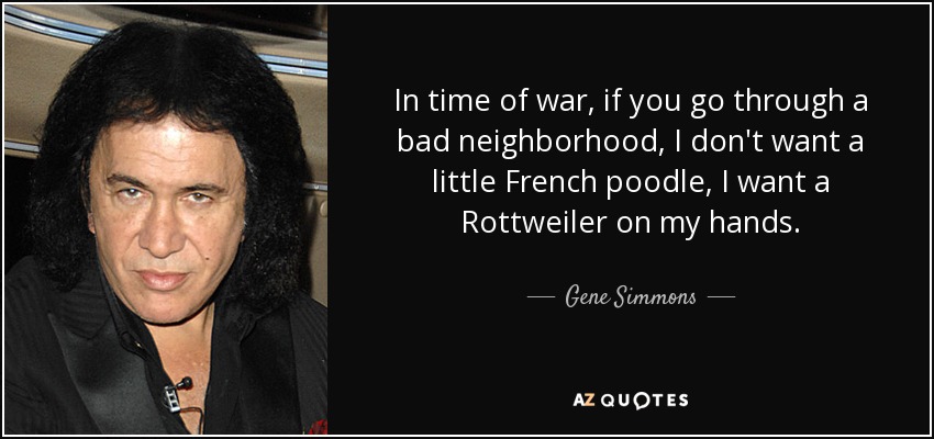 In time of war, if you go through a bad neighborhood, I don't want a little French poodle, I want a Rottweiler on my hands. - Gene Simmons