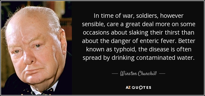 In time of war, soldiers, however sensible, care a great deal more on some occasions about slaking their thirst than about the danger of enteric fever. Better known as typhoid, the disease is often spread by drinking contaminated water. - Winston Churchill