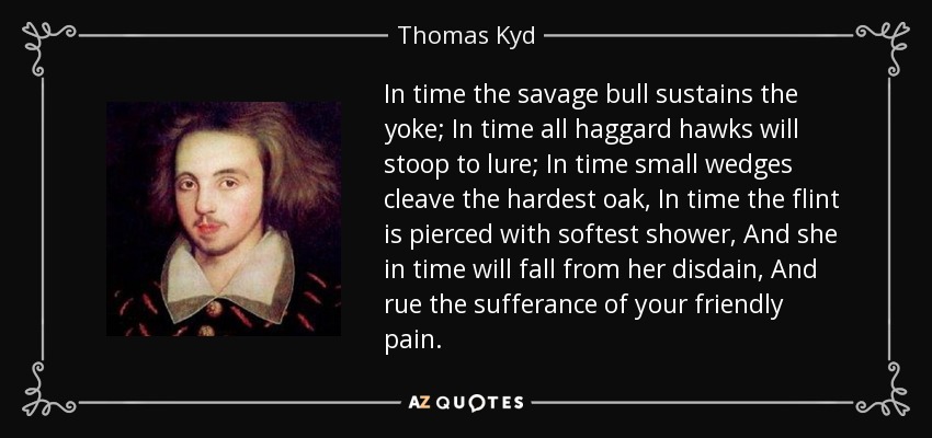 In time the savage bull sustains the yoke; In time all haggard hawks will stoop to lure; In time small wedges cleave the hardest oak, In time the flint is pierced with softest shower, And she in time will fall from her disdain, And rue the sufferance of your friendly pain. - Thomas Kyd