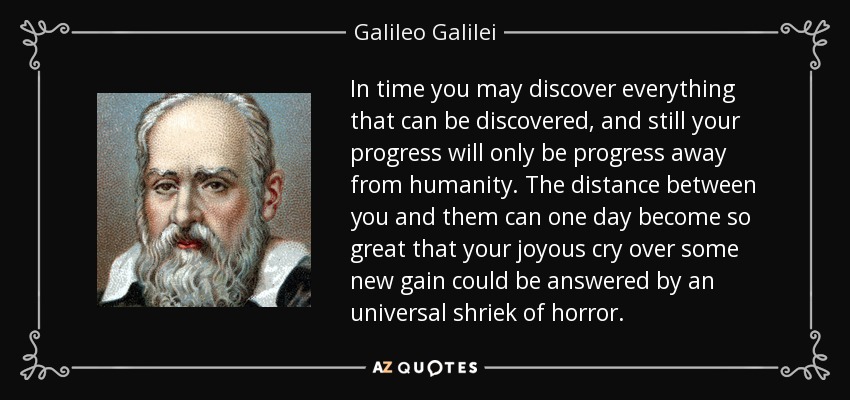 In time you may discover everything that can be discovered, and still your progress will only be progress away from humanity. The distance between you and them can one day become so great that your joyous cry over some new gain could be answered by an universal shriek of horror. - Galileo Galilei