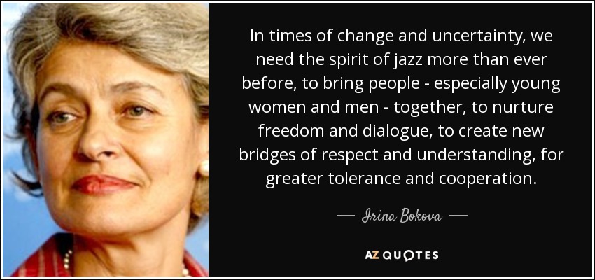 In times of change and uncertainty, we need the spirit of jazz more than ever before, to bring people - especially young women and men - together, to nurture freedom and dialogue, to create new bridges of respect and understanding, for greater tolerance and cooperation. - Irina Bokova