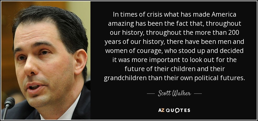In times of crisis what has made America amazing has been the fact that, throughout our history, throughout the more than 200 years of our history, there have been men and women of courage, who stood up and decided it was more important to look out for the future of their children and their grandchildren than their own political futures. - Scott Walker