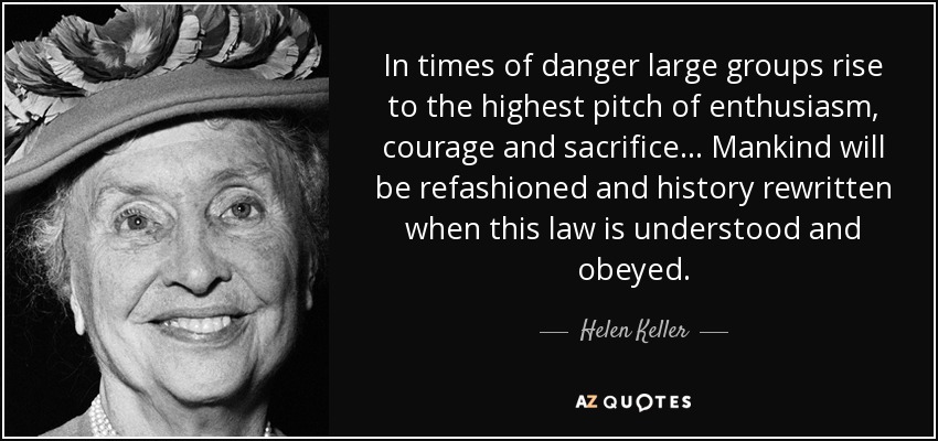 In times of danger large groups rise to the highest pitch of enthusiasm, courage and sacrifice . . . Mankind will be refashioned and history rewritten when this law is understood and obeyed. - Helen Keller