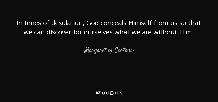 In times of desolation, God conceals Himself from us so that we can discover for ourselves what we are without Him. - Margaret of Cortona