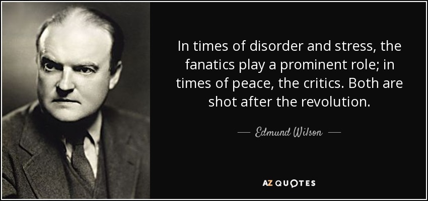 In times of disorder and stress, the fanatics play a prominent role; in times of peace, the critics. Both are shot after the revolution. - Edmund Wilson