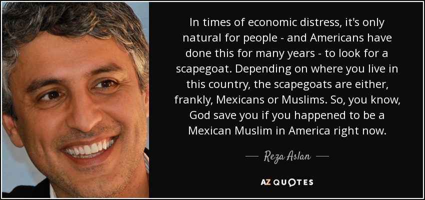 In times of economic distress, it's only natural for people - and Americans have done this for many years - to look for a scapegoat. Depending on where you live in this country, the scapegoats are either, frankly, Mexicans or Muslims. So, you know, God save you if you happened to be a Mexican Muslim in America right now. - Reza Aslan