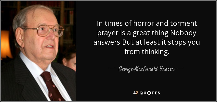 In times of horror and torment prayer is a great thing Nobody answers But at least it stops you from thinking. - George MacDonald Fraser