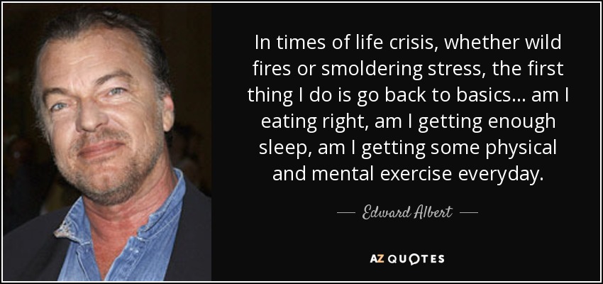 In times of life crisis, whether wild fires or smoldering stress, the first thing I do is go back to basics... am I eating right, am I getting enough sleep, am I getting some physical and mental exercise everyday. - Edward Albert