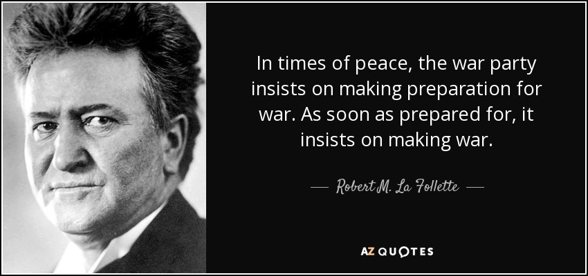 In times of peace, the war party insists on making preparation for war. As soon as prepared for, it insists on making war. - Robert M. La Follette, Sr.
