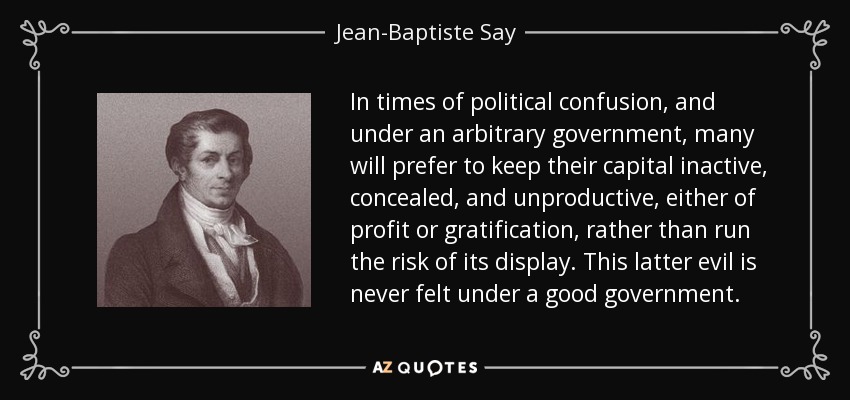 In times of political confusion, and under an arbitrary government, many will prefer to keep their capital inactive, concealed, and unproductive, either of profit or gratification, rather than run the risk of its display. This latter evil is never felt under a good government. - Jean-Baptiste Say