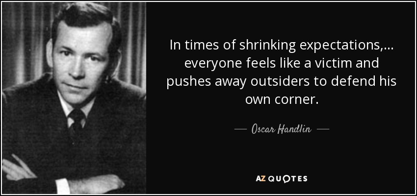 In times of shrinking expectations,... everyone feels like a victim and pushes away outsiders to defend his own corner. - Oscar Handlin