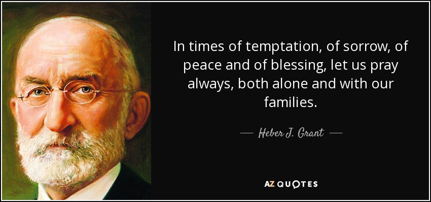 In times of temptation, of sorrow, of peace and of blessing, let us pray always, both alone and with our families. - Heber J. Grant