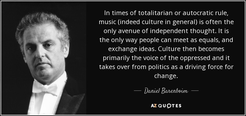 In times of totalitarian or autocratic rule, music (indeed culture in general) is often the only avenue of independent thought. It is the only way people can meet as equals, and exchange ideas. Culture then becomes primarily the voice of the oppressed and it takes over from politics as a driving force for change. - Daniel Barenboim
