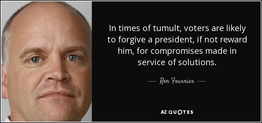 In times of tumult, voters are likely to forgive a president, if not reward him, for compromises made in service of solutions. - Ron Fournier