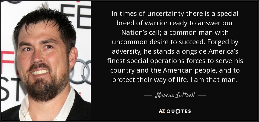 In times of uncertainty there is a special breed of warrior ready to answer our Nation’s call; a common man with uncommon desire to succeed. Forged by adversity, he stands alongside America’s finest special operations forces to serve his country and the American people, and to protect their way of life. I am that man. - Marcus Luttrell