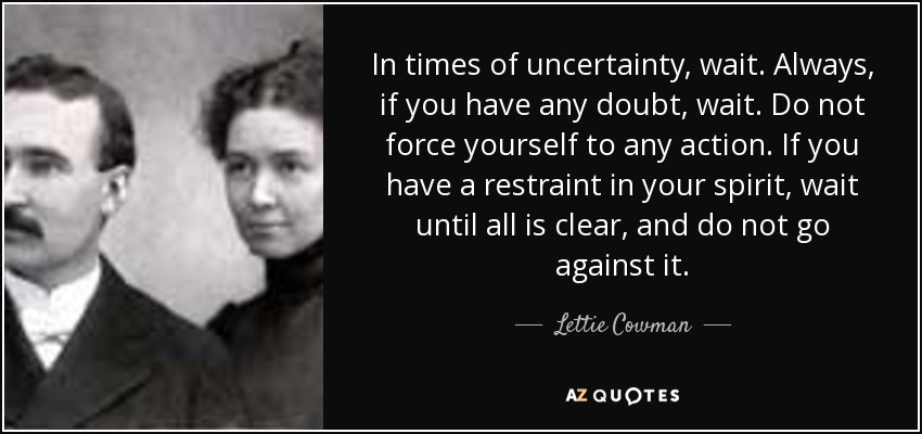 In times of uncertainty, wait. Always, if you have any doubt, wait. Do not force yourself to any action. If you have a restraint in your spirit, wait until all is clear, and do not go against it. - Lettie Cowman