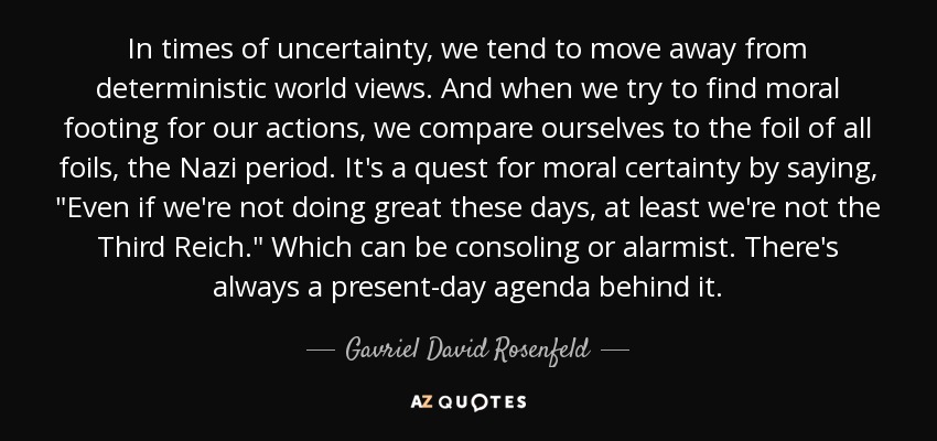 In times of uncertainty, we tend to move away from deterministic world views. And when we try to find moral footing for our actions, we compare ourselves to the foil of all foils, the Nazi period. It's a quest for moral certainty by saying, 