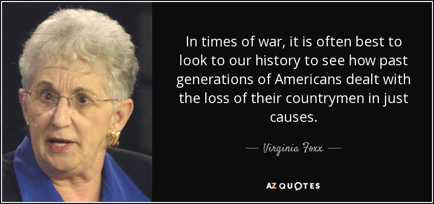 In times of war, it is often best to look to our history to see how past generations of Americans dealt with the loss of their countrymen in just causes. - Virginia Foxx