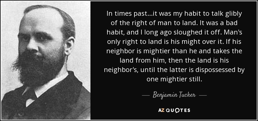 In times past...it was my habit to talk glibly of the right of man to land. It was a bad habit, and I long ago sloughed it off. Man's only right to land is his might over it. If his neighbor is mightier than he and takes the land from him, then the land is his neighbor's, until the latter is dispossessed by one mightier still. - Benjamin Tucker