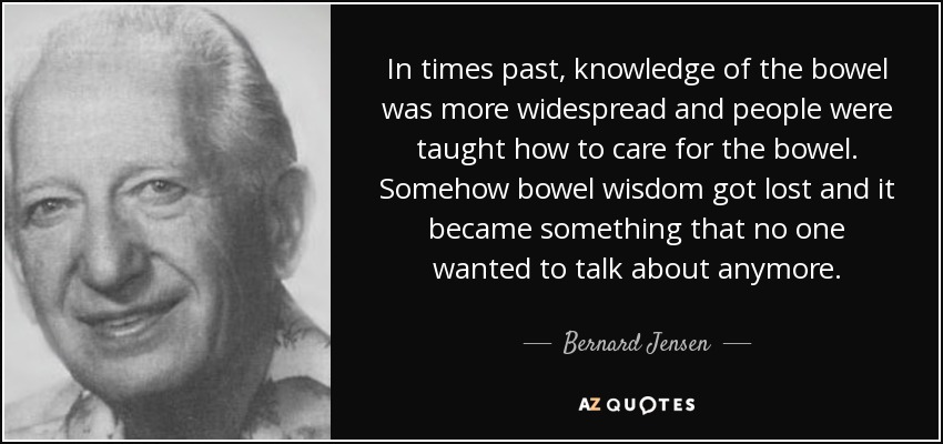 In times past, knowledge of the bowel was more widespread and people were taught how to care for the bowel. Somehow bowel wisdom got lost and it became something that no one wanted to talk about anymore. - Bernard Jensen