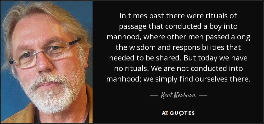 In times past there were rituals of passage that conducted a boy into manhood, where other men passed along the wisdom and responsibilities that needed to be shared. But today we have no rituals. We are not conducted into manhood; we simply find ourselves there. - Kent Nerburn