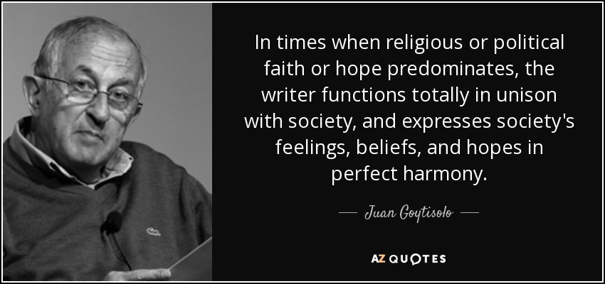 In times when religious or political faith or hope predominates, the writer functions totally in unison with society, and expresses society's feelings, beliefs, and hopes in perfect harmony. - Juan Goytisolo