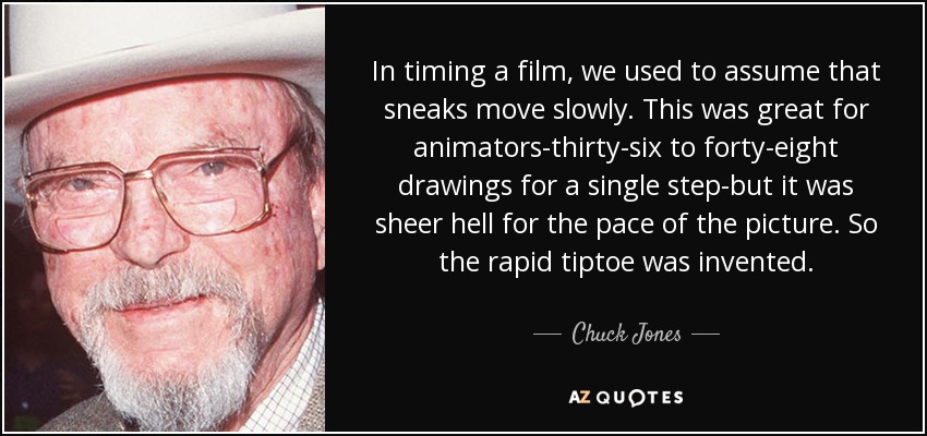 In timing a film, we used to assume that sneaks move slowly. This was great for animators-thirty-six to forty-eight drawings for a single step-but it was sheer hell for the pace of the picture. So the rapid tiptoe was invented. - Chuck Jones